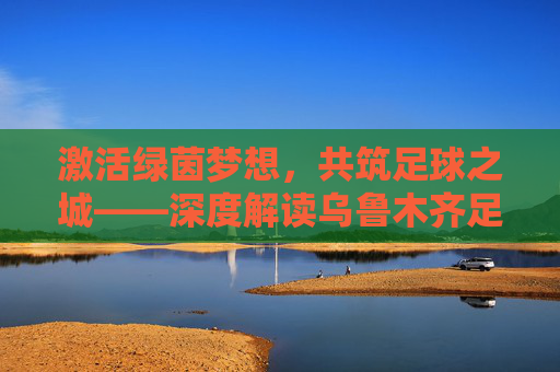 激活绿茵梦想，共筑足球之城——深度解读乌鲁木齐足球改革方案