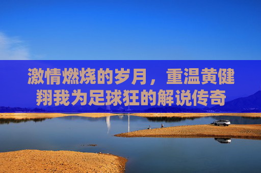 激情燃烧的岁月，重温黄健翔我为足球狂的解说传奇