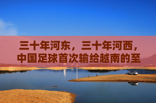 三十年河东，三十年河西，中国足球首次输给越南的至暗时刻与深层反思