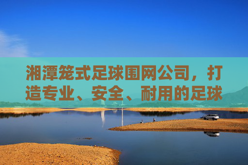 湘潭笼式足球围网公司，打造专业、安全、耐用的足球运动空间