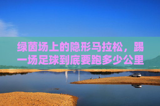 绿茵场上的隐形马拉松，踢一场足球到底要跑多少公里？