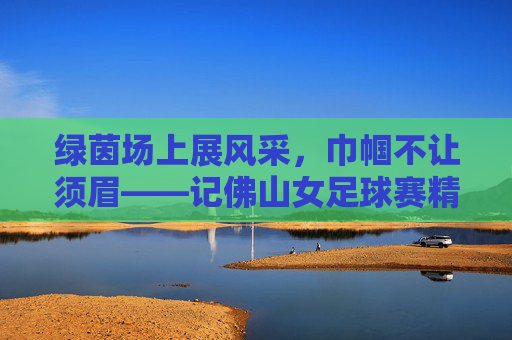 绿茵场上展风采，巾帼不让须眉——记佛山女足球赛精彩瞬间