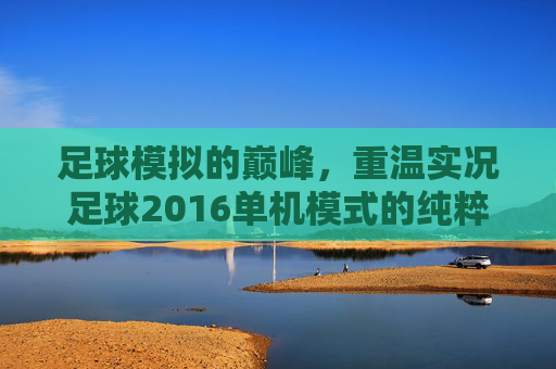 足球模拟的巅峰，重温实况足球2016单机模式的纯粹快乐