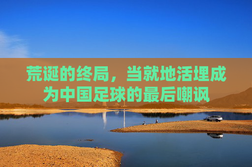 荒诞的终局，当就地活埋成为中国足球的最后嘲讽