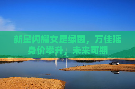 新星闪耀女足绿茵，万佳瑶身价攀升，未来可期