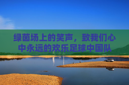 绿茵场上的笑声，致我们心中永远的欢乐足球中国队