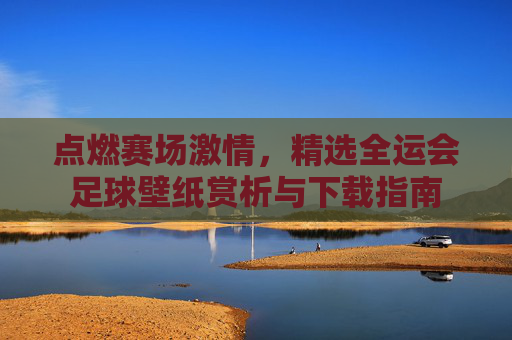 点燃赛场激情，精选全运会足球壁纸赏析与下载指南