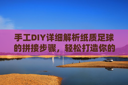 手工DIY详细解析纸质足球的拼接步骤，轻松打造你的专属足球