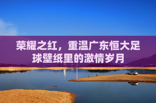 荣耀之红,重温广东恒大足球壁纸里的激情岁月