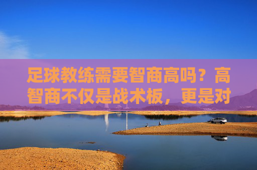足球教练需要智商高吗?高智商不仅是战术板,更是对局势的绝对掌控