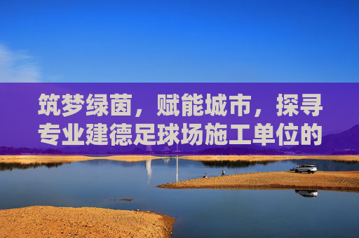 筑梦绿茵，赋能城市，探寻专业建德足球场施工单位的建设标准与匠心