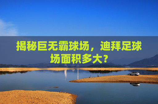 揭秘巨无霸球场，迪拜足球场面积多大？