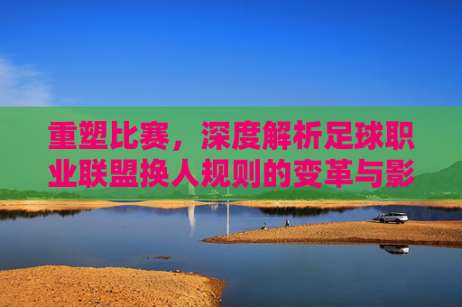 重塑比赛，深度解析足球职业联盟换人规则的变革与影响