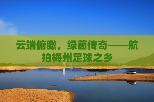 云端俯瞰,绿茵传奇——航拍梅州足球之乡