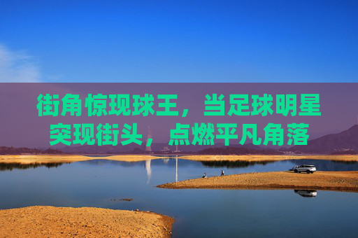 街角惊现球王,当足球明星突现街头,点燃平凡角落