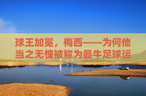 球王加冕,梅西——为何他当之无愧被称为最牛足球运动员