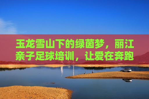 玉龙雪山下的绿茵梦，丽江亲子足球培训，让爱在奔跑中升温