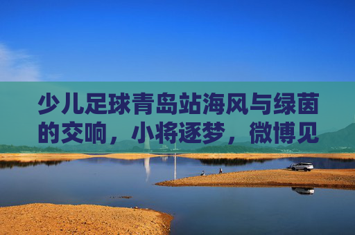 少儿足球青岛站海风与绿茵的交响,小将逐梦,微博见证高光时刻!
