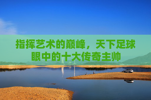 指挥艺术的巅峰,天下足球眼中的十大传奇主帅