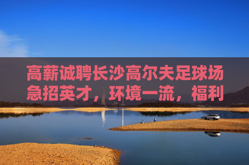 高薪诚聘长沙高尔夫足球场急招英才,环境一流,福利丰厚!