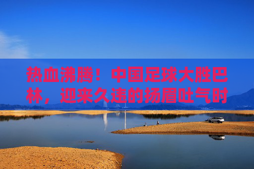 热血沸腾!中国足球大胜巴林,迎来久违的扬眉吐气时刻