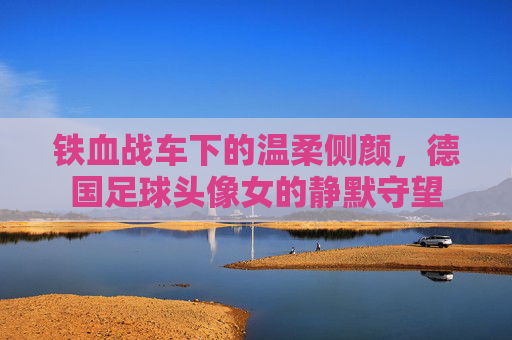 铁血战车下的温柔侧颜,德国足球头像女的静默守望