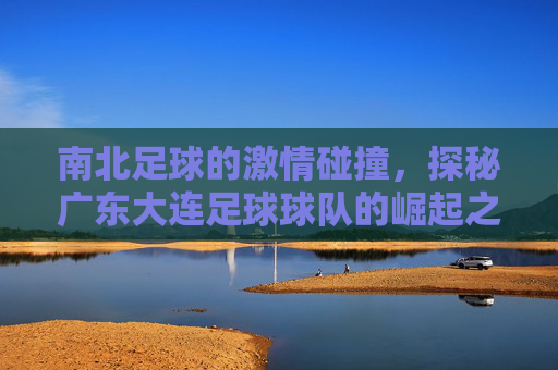 南北足球的激情碰撞,探秘广东大连足球球队的崛起之路