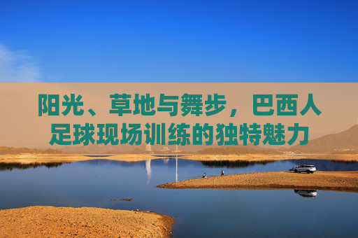 阳光、草地与舞步,巴西人足球现场训练的独特魅力
