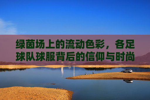 绿茵场上的流动色彩，各足球队球服背后的信仰与时尚