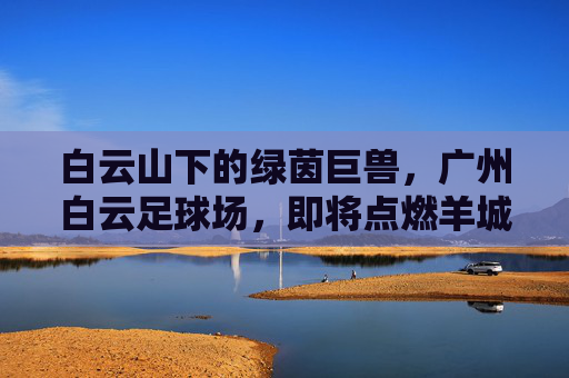 白云山下的绿茵巨兽，广州白云足球场，即将点燃羊城激情