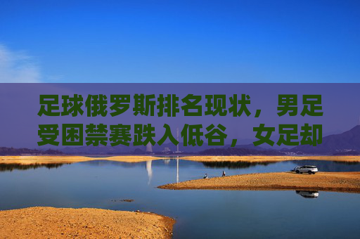 足球俄罗斯排名现状,男足受困禁赛跌入低谷,女足却稳居世界前列