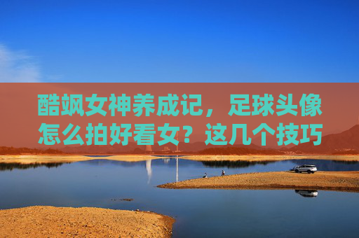 酷飒女神养成记,足球头像怎么拍好看女?这几个技巧让你秒变球场焦点