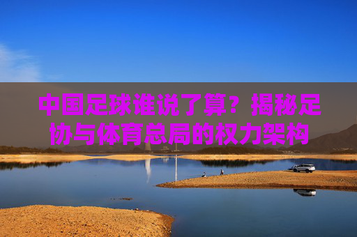 中国足球谁说了算?揭秘足协与体育总局的权力架构