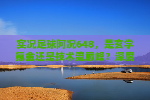 实况足球阿况648,是玄学氪金还是技术流巅峰?深度解析背后的游戏逻辑
