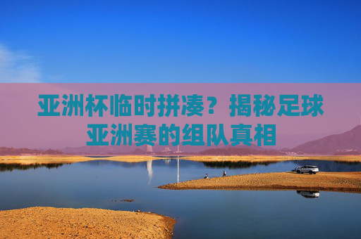 亚洲杯临时拼凑?揭秘足球亚洲赛的组队真相