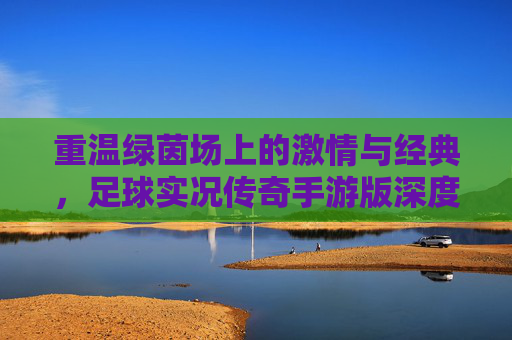 重温绿茵场上的激情与经典，足球实况传奇手游版深度解析