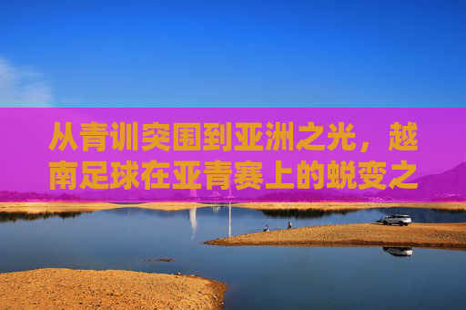 从青训突围到亚洲之光,越南足球在亚青赛上的蜕变之路