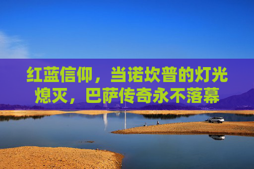 红蓝信仰,当诺坎普的灯光熄灭,巴萨传奇永不落幕