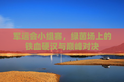 军运会小组赛,绿茵场上的铁血硬汉与巅峰对决