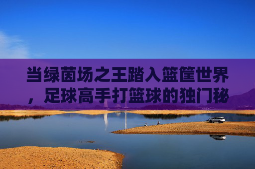 当绿茵场之王踏入篮筐世界,足球高手打篮球的独门秘籍