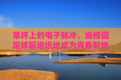 草坪上的电子脉冲,当校园足球蹦迪场地成为青春新地标