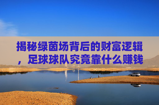 揭秘绿茵场背后的财富逻辑，足球球队究竟靠什么赚钱？