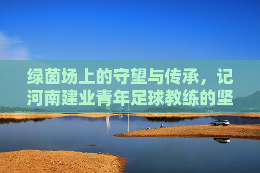 绿茵场上的守望与传承,记河南建业青年足球教练的坚守与初心