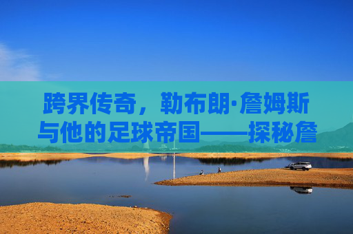 跨界传奇，勒布朗·詹姆斯与他的足球帝国——探秘詹姆斯旗下足球俱乐部