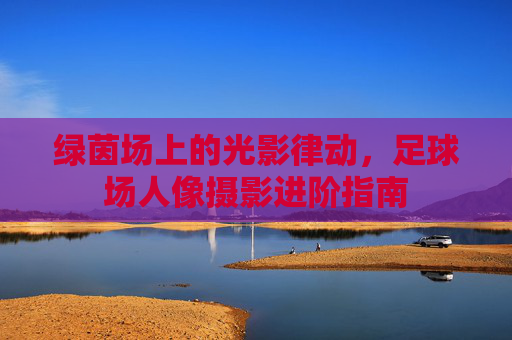 绿茵场上的光影律动，足球场人像摄影进阶指南