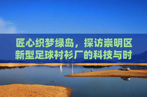 匠心织梦绿岛,探访崇明区新型足球衬衫厂的科技与时尚之旅