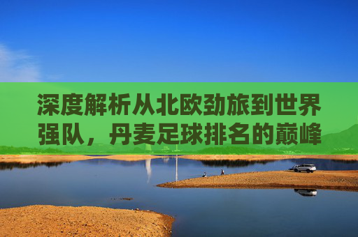 深度解析从北欧劲旅到世界强队,丹麦足球排名的巅峰与未来展望