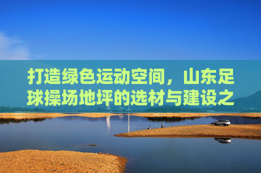 打造绿色运动空间,山东足球操场地坪的选材与建设之道