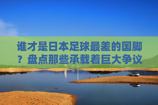 谁才是日本足球最差的国脚?盘点那些承载着巨大争议的失意者