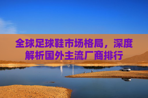 全球足球鞋市场格局，深度解析国外主流厂商排行
